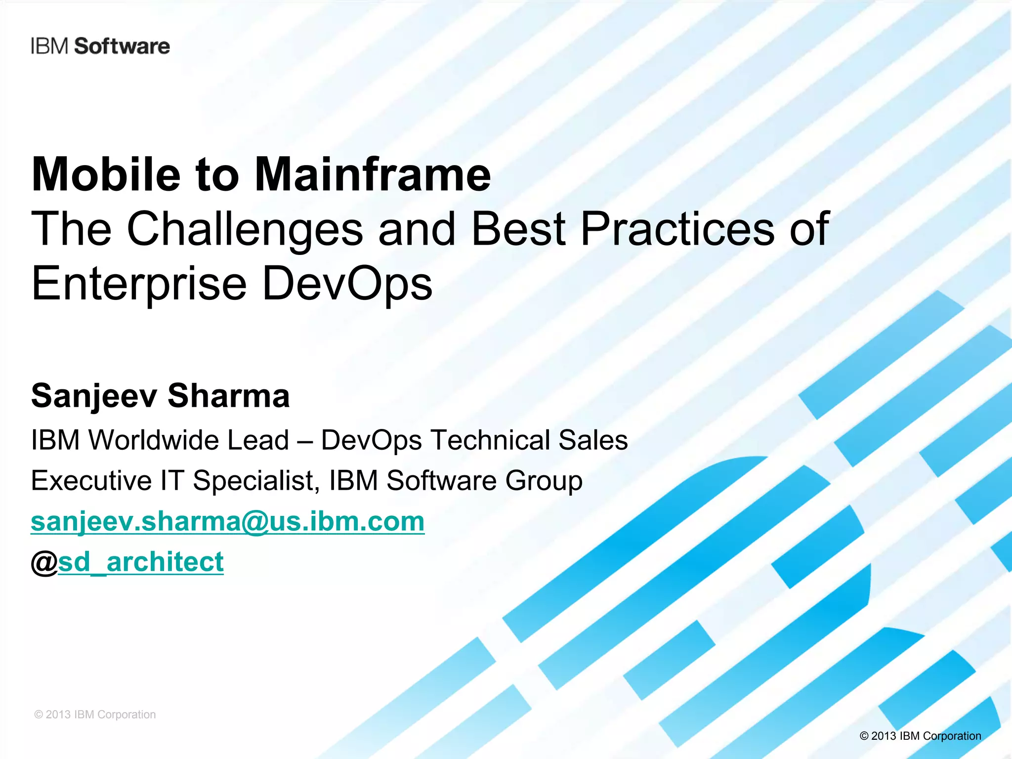© 2013 IBM Corporation
Mobile to Mainframe
The Challenges and Best Practices of
Enterprise DevOps
Sanjeev Sharma
IBM Worldwide Lead – DevOps Technical Sales
Executive IT Specialist, IBM Software Group
sanjeev.sharma@us.ibm.com
@sd_architect
© 2013 IBM Corporation
 