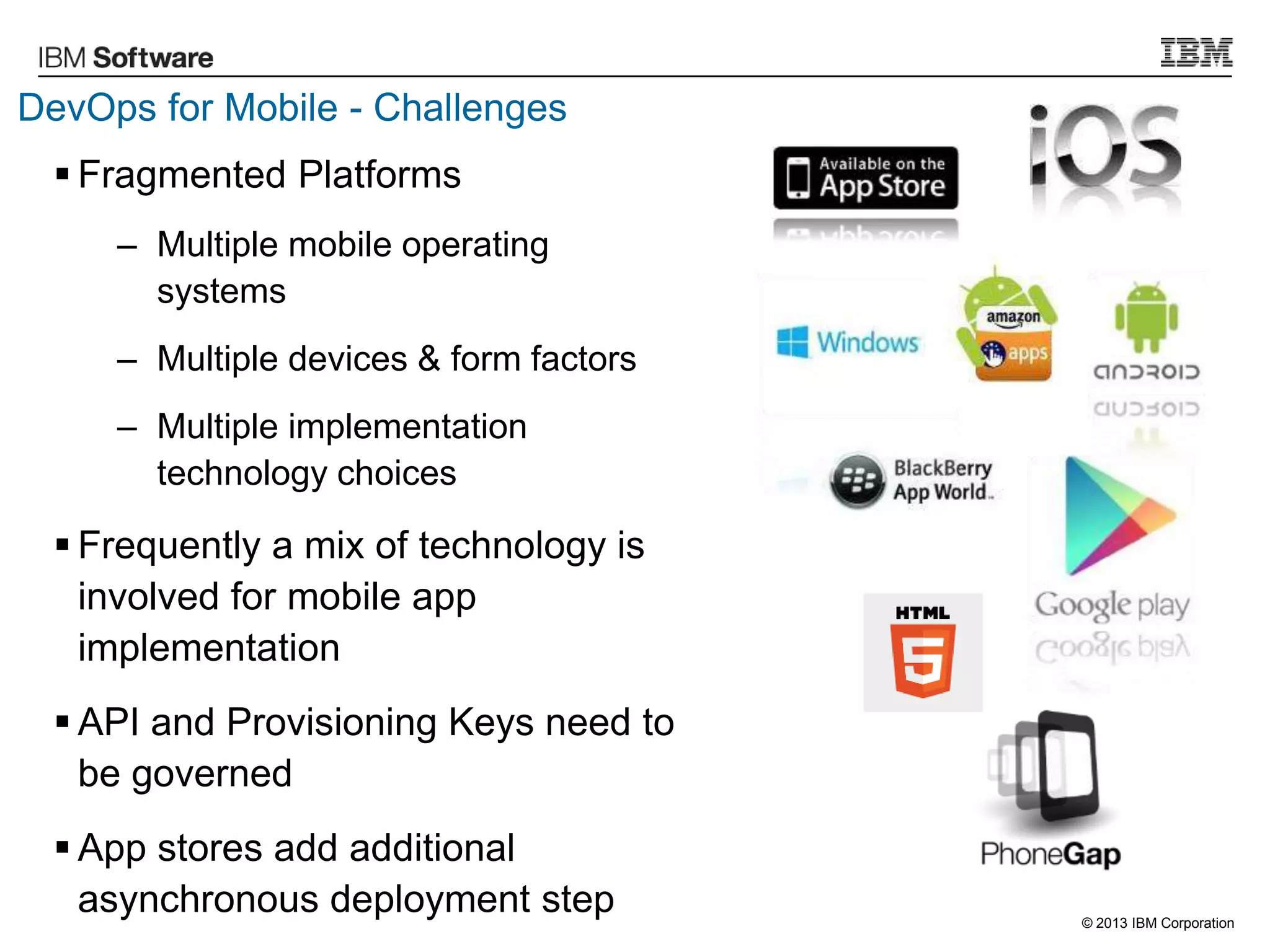 © 2013 IBM Corporation
DevOps for Mobile - Challenges
 Fragmented Platforms
– Multiple mobile operating
systems
– Multiple devices & form factors
– Multiple implementation
technology choices
 Frequently a mix of technology is
involved for mobile app
implementation
 API and Provisioning Keys need to
be governed
 App stores add additional
asynchronous deployment step
 