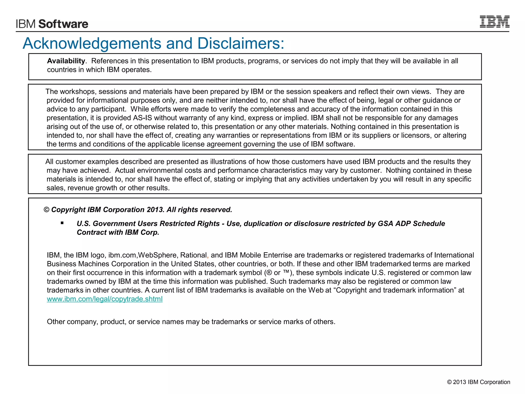 © 2013 IBM Corporation
Acknowledgements and Disclaimers:
© Copyright IBM Corporation 2013. All rights reserved.
 U.S. Government Users Restricted Rights - Use, duplication or disclosure restricted by GSA ADP Schedule
Contract with IBM Corp.
IBM, the IBM logo, ibm.com,WebSphere, Rational, and IBM Mobile Enterrise are trademarks or registered trademarks of International
Business Machines Corporation in the United States, other countries, or both. If these and other IBM trademarked terms are marked
on their first occurrence in this information with a trademark symbol (® or ™), these symbols indicate U.S. registered or common law
trademarks owned by IBM at the time this information was published. Such trademarks may also be registered or common law
trademarks in other countries. A current list of IBM trademarks is available on the Web at “Copyright and trademark information” at
www.ibm.com/legal/copytrade.shtml
Other company, product, or service names may be trademarks or service marks of others.
Availability. References in this presentation to IBM products, programs, or services do not imply that they will be available in all
countries in which IBM operates.
The workshops, sessions and materials have been prepared by IBM or the session speakers and reflect their own views. They are
provided for informational purposes only, and are neither intended to, nor shall have the effect of being, legal or other guidance or
advice to any participant. While efforts were made to verify the completeness and accuracy of the information contained in this
presentation, it is provided AS-IS without warranty of any kind, express or implied. IBM shall not be responsible for any damages
arising out of the use of, or otherwise related to, this presentation or any other materials. Nothing contained in this presentation is
intended to, nor shall have the effect of, creating any warranties or representations from IBM or its suppliers or licensors, or altering
the terms and conditions of the applicable license agreement governing the use of IBM software.
All customer examples described are presented as illustrations of how those customers have used IBM products and the results they
may have achieved. Actual environmental costs and performance characteristics may vary by customer. Nothing contained in these
materials is intended to, nor shall have the effect of, stating or implying that any activities undertaken by you will result in any specific
sales, revenue growth or other results.
 