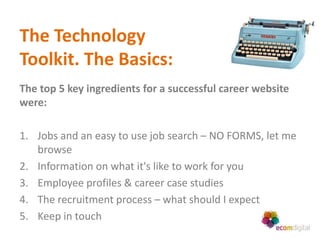 The Technology
Toolkit. The Basics:
The top 5 key ingredients for a successful career website
were:

1. Jobs and an easy to use job search – NO FORMS, let me
   browse
2. Information on what it's like to work for you
3. Employee profiles & career case studies
4. The recruitment process – what should I expect
5. Keep in touch
 