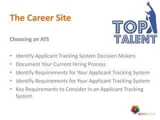 The Career Site

Choosing an ATS

•   Identify Applicant Tracking System Decision Makers
•   Document Your Current Hiring Process
•   Identify Requirements for Your Applicant Tracking System
•   Identify Requirements for Your Applicant Tracking System
•   Key Requirements to Consider in an Applicant Tracking
    System
 