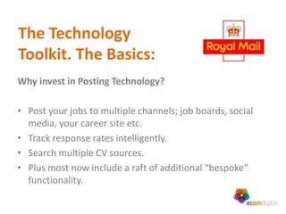 The Technology
Toolkit. The Basics:
Why invest in Posting Technology?

• Post your jobs to multiple channels; job boards, social
  media, your career site etc.
• Track response rates intelligently.
• Search multiple CV sources.
• Plus most now include a raft of additional “bespoke”
  functionality.
 