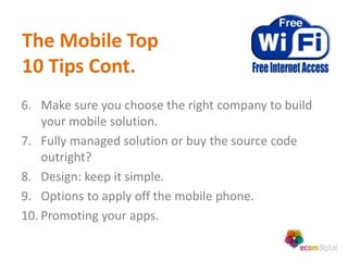 The Mobile Top
10 Tips Cont.
6. Make sure you choose the right company to build
    your mobile solution.
7. Fully managed solution or buy the source code
    outright?
8. Design: keep it simple.
9. Options to apply off the mobile phone.
10. Promoting your apps.
 