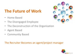 The Future of Work
•   Home Based
•   The Disengaged Employee
•   The Deconstruction of the Organisation
•   Agent Based
•   Community Based

The Recruiter Becomes an agent/project manager
 