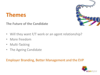 Themes
The Future of the Candidate

•   Will they want F/T work or an agent relationship?
•   More freedom
•   Multi-Tasking
•   The Ageing Candidate

Employer Branding, Better Management and the EVP
 