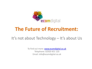 The Future of Recruitment:
It’s not about Technology – It’s about Us

         To find out more: www.ecomdigital.co.uk
                 Telephone: 02920 451 120
               Email: info@ecomdigital.co.uk
 
