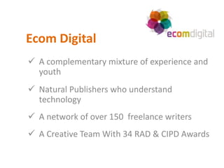Ecom Digital
 A complementary mixture of experience and
  youth
 Natural Publishers who understand
  technology
 A network of over 150 freelance writers
 A Creative Team With 34 RAD & CIPD Awards
 