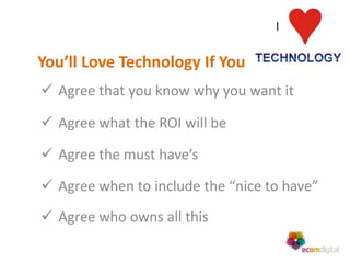 You’ll Love Technology If You
 Agree that you know why you want it

 Agree what the ROI will be

 Agree the must have’s

 Agree when to include the “nice to have”
 Agree who owns all this
 