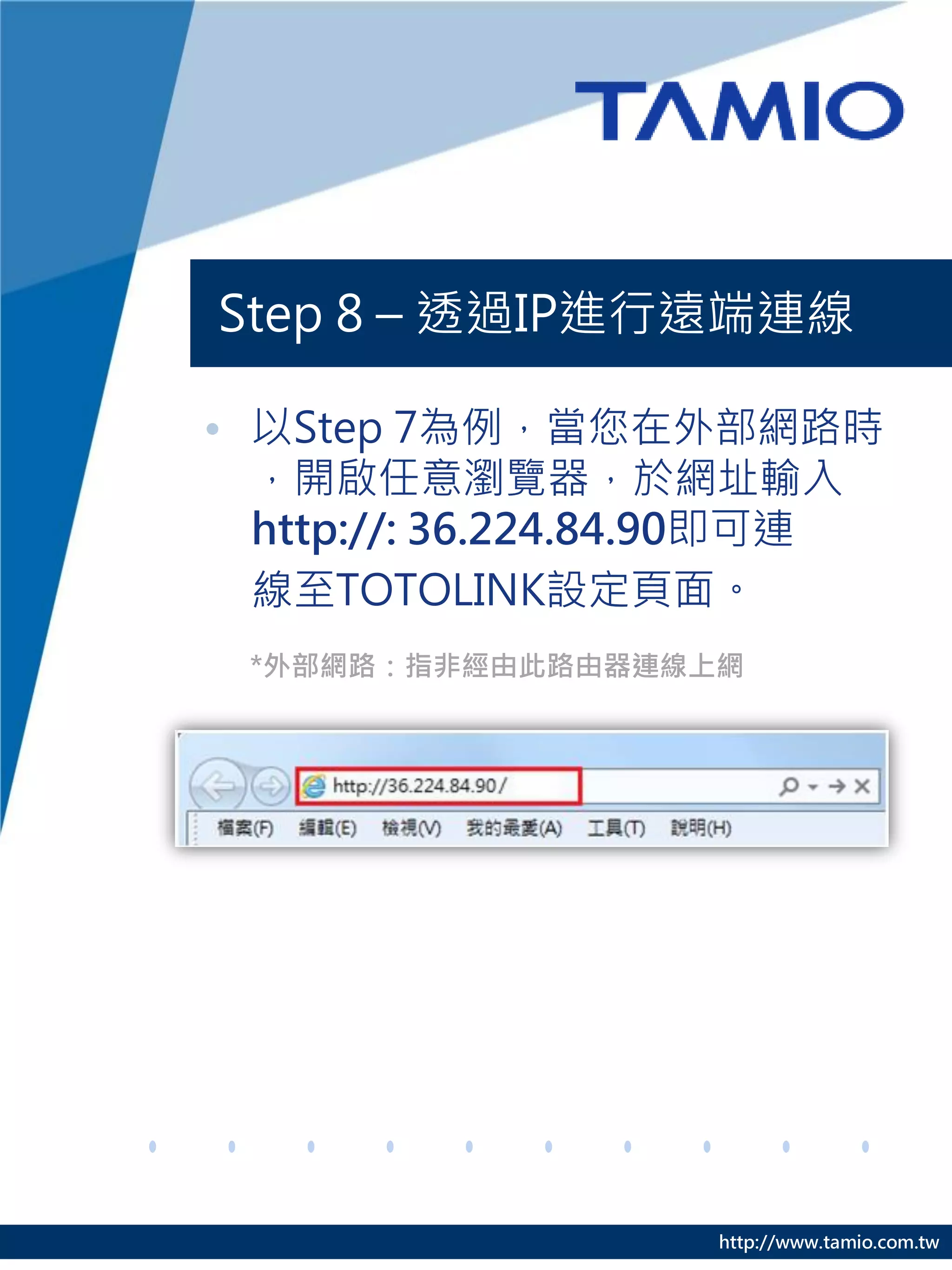 Step 8 – 透過IP進行遠端連線

• 以Step 7為例，當您在外部網路時
  ，開啟任意瀏覽器，於網址輸入
  http://: 36.224.84.90即可連
  線至TOTOLINK設定頁面。
 *外部網路：指非經由此路由器連線上網




                   http://www.tamio.com.tw
 