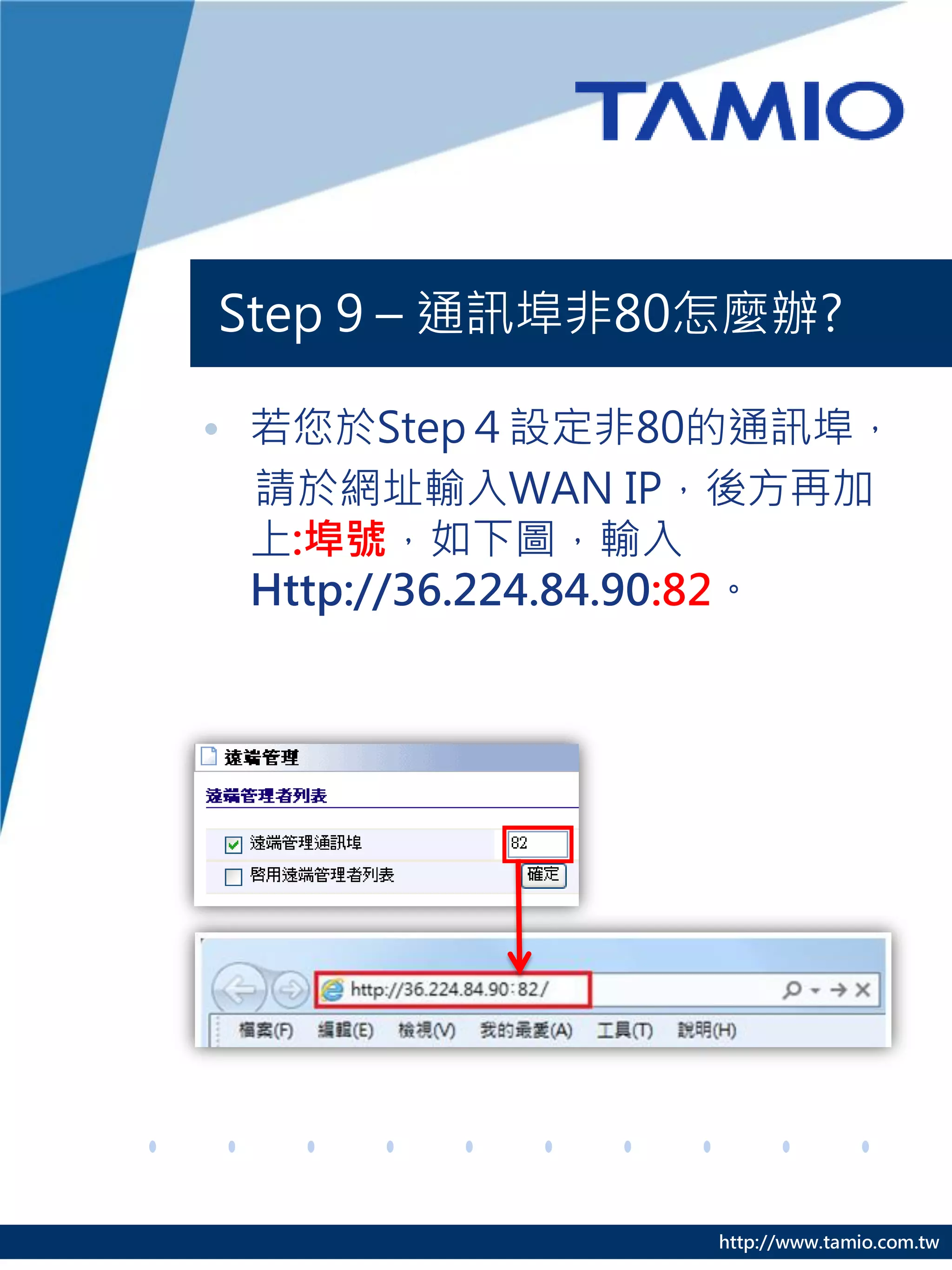 Step 9 – 通訊埠非80怎麼辦?

• 若您於Step４設定非80的通訊埠，
  請於網址輸入WAN IP，後方再加
  上:埠號，如下圖，輸入
  Http://36.224.84.90:82。




                  http://www.tamio.com.tw
 