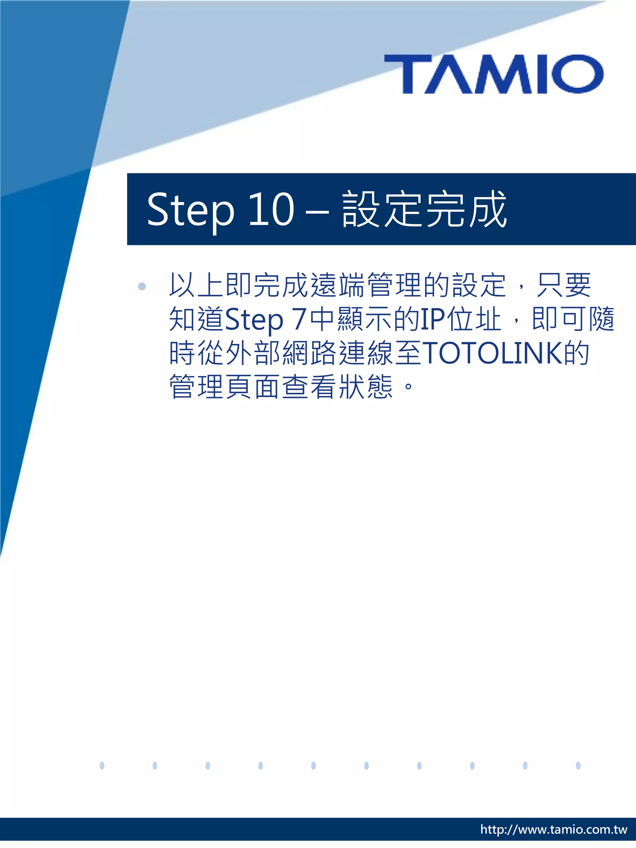 Step 10 – 設定完成
• 以上即完成遠端管理的設定，只要
  知道Step 7中顯示的IP位址，即可隨
  時從外部網路連線至TOTOLINK的
  管理頁面查看狀態。




               http://www.tamio.com.tw
 