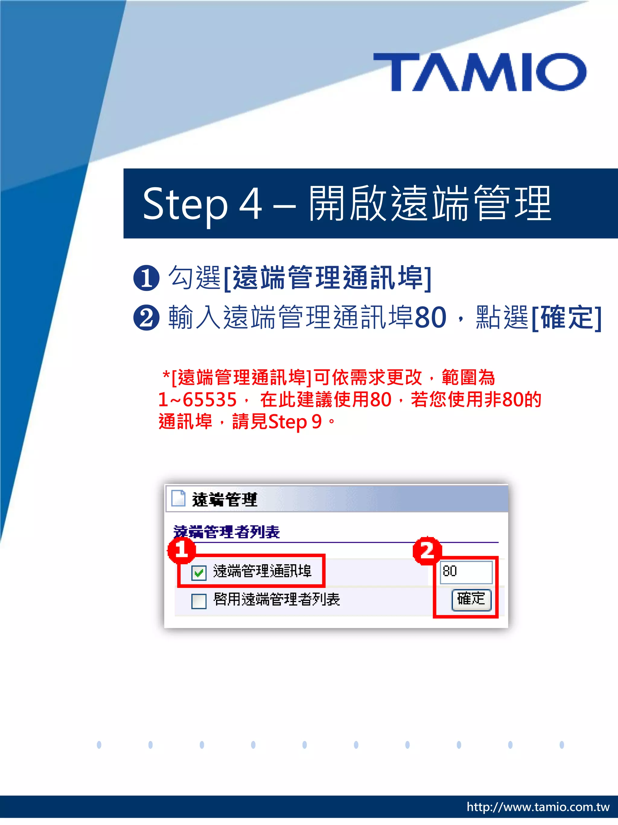 Step 4 – 開啟遠端管理
❶ 勾選[遠端管理通訊埠]
❷ 輸入遠端管理通訊埠80，點選[確定]

 *[遠端管理通訊埠]可依需求更改，範圍為
 1~65535， 在此建議使用80，若您使用非80的
 通訊埠，請見Step 9。




                     http://www.tamio.com.tw
 