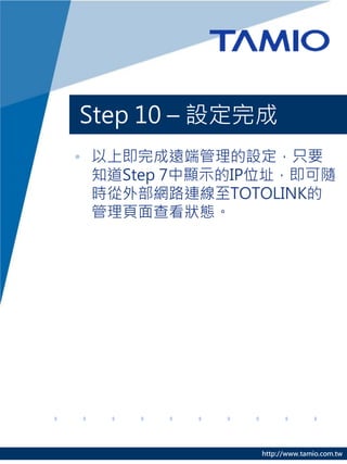 Step 10 – 設定完成
• 以上即完成遠端管理的設定，只要
  知道Step 7中顯示的IP位址，即可隨
  時從外部網路連線至TOTOLINK的
  管理頁面查看狀態。




               http://www.tamio.com.tw
 