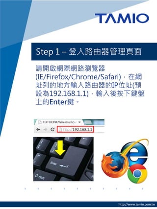 Step 1 – 登入路由器管理頁面

請開啟網際網路瀏覽器
(IE/Firefox/Chrome/Safari)，在網
址列的地方輸入路由器的IP位址(預
設為192.168.1.1)，輸入後按下鍵盤
上的Enter鍵。




                      http://www.tamio.com.tw
 