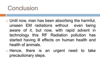 Conclusion
 Until now, man has been absorbing the harmful,
unseen EM radiations without even being
aware of it, but now, with rapid advent in
technology this RF Radiation pollution has
started having ill effects on human health and
health of animals.
 Hence, there is an urgent need to take
precautionary steps.
 