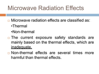 Microwave Radiation Effects
 Microwave radiation effects are classified as:
•Thermal
•Non-thermal
 The current exposure safety standards are
mainly based on the thermal effects, which are
inadequate.
 Non-thermal effects are several times more
harmful than thermal effects.
 