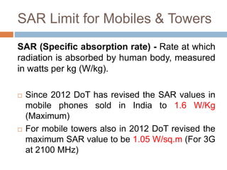 SAR Limit for Mobiles & Towers
SAR (Specific absorption rate) - Rate at which
radiation is absorbed by human body, measured
in watts per kg (W/kg).
 Since 2012 DoT has revised the SAR values in
mobile phones sold in India to 1.6 W/Kg
(Maximum)
 For mobile towers also in 2012 DoT revised the
maximum SAR value to be 1.05 W/sq.m (For 3G
at 2100 MHz)
 