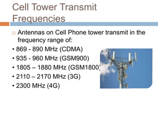Cell Tower Transmit
Frequencies
 Antennas on Cell Phone tower transmit in the
frequency range of:
• 869 - 890 MHz (CDMA)
• 935 - 960 MHz (GSM900)
• 1805 – 1880 MHz (GSM1800)
• 2110 – 2170 MHz (3G)
• 2300 MHz (4G)
 