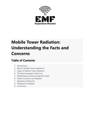 Mobile Tower Radiation:
Understanding the Facts and
Concerns
Table of Contents
1. Introduction
2. What is Mobile Tower Radiation?
3. Types of Mobile Tower Radiation
4. The Electromagnetic Spectrum
5. Radiofrequency Electromagnetic Fields
6. Health Concerns and Debates
7. Regulatory Measures
8. Mitigation Strategies
9. Conclusion
 