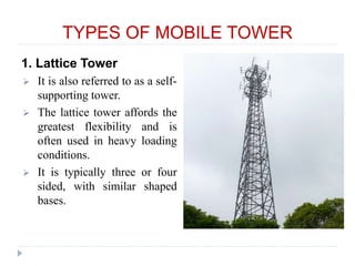 TYPES OF MOBILE TOWER
1. Lattice Tower
 It is also referred to as a self-
supporting tower.
 The lattice tower affords the
greatest flexibility and is
often used in heavy loading
conditions.
 It is typically three or four
sided, with similar shaped
bases.
 