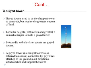 Cont…
3. Guyed Tower
 Guyed towers used to be the cheapest tower
to construct, but require the greatest amount
of land.
 For taller heights (100 metres and greater) it
is much cheaper to build a guyed tower.
 Most radio and television towers are guyed
towers.
 A guyed tower is a straight tower (also
referred to as mast) connected by guy wires
attached to the ground in all directions,
which anchor and support the tower.
 