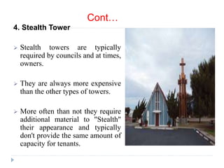 Cont…
4. Stealth Tower
 Stealth towers are typically
required by councils and at times,
owners.
 They are always more expensive
than the other types of towers.
 More often than not they require
additional material to "Stealth"
their appearance and typically
don't provide the same amount of
capacity for tenants.
 