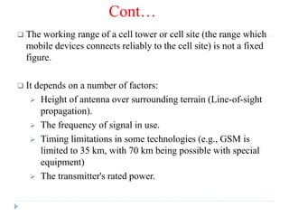 Cont…
 The working range of a cell tower or cell site (the range which
mobile devices connects reliably to the cell site) is not a fixed
figure.
 It depends on a number of factors:
 Height of antenna over surrounding terrain (Line-of-sight
propagation).
 The frequency of signal in use.
 Timing limitations in some technologies (e.g., GSM is
limited to 35 km, with 70 km being possible with special
equipment)
 The transmitter's rated power.
 