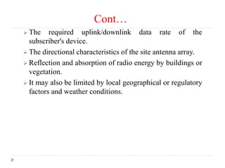 Cont…
 The required uplink/downlink data rate of the
subscriber's device.
 The directional characteristics of the site antenna array.
 Reflection and absorption of radio energy by buildings or
vegetation.
 It may also be limited by local geographical or regulatory
factors and weather conditions.
 