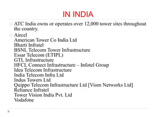 IN INDIA
ATC India owns or operates over 12,000 tower sites throughout
the country.
Aircel
American Tower Co India Ltd
Bharti Infratel
BSNL Telecom Tower Infrastructure
Essar Telecom (ETIPL)
GTL Infrastructure
HFCL Connect Infrastructure – Infotel Group
Idea Telecom Infrastructure
India Telecom Infra Ltd
Indus Towers Ltd
Quippo Telecom Infrastructure Ltd [Viom Networks Ltd]
Reliance Infratel
Tower Vision India Pvt. Ltd
Vodafone
 