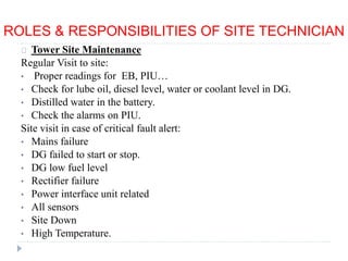 ROLES & RESPONSIBILITIES OF SITE TECHNICIAN
Tower Site Maintenance
Regular Visit to site:
• Proper readings for EB, PIU…
• Check for lube oil, diesel level, water or coolant level in DG.
• Distilled water in the battery.
• Check the alarms on PIU.
Site visit in case of critical fault alert:
• Mains failure
• DG failed to start or stop.
• DG low fuel level
• Rectifier failure
• Power interface unit related
• All sensors
• Site Down
• High Temperature.
 