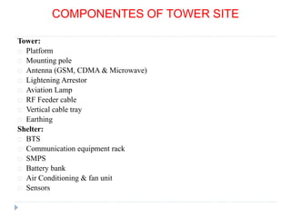COMPONENTES OF TOWER SITE
Tower:
Platform
Mounting pole
Antenna (GSM, CDMA & Microwave)
Lightening Arrestor
Aviation Lamp
RF Feeder cable
Vertical cable tray
Earthing
Shelter:
BTS
Communication equipment rack
SMPS
Battery bank
Air Conditioning & fan unit
Sensors
 