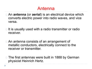 Antenna
An antenna (or aerial) is an electrical device which
converts electric power into radio waves, and vice
versa.
It is usually used with a radio transmitter or radio
receiver.
An antenna consists of an arrangement of
metallic conductors, electrically connect to the
receiver or transmitter.
The first antennas were built in 1888 by German
physicist Heinrich Hertz.
 