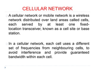 CELLULAR NETWORK
A cellular network or mobile network is a wireless
network distributed over land areas called cells,
each served by at least one fixed-
location transceiver, known as a cell site or base
station.
In a cellular network, each cell uses a different
set of frequencies from neighbouring cells, to
avoid interference and provide guaranteed
bandwidth within each cell.
 