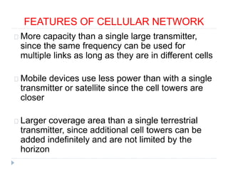 FEATURES OF CELLULAR NETWORK
More capacity than a single large transmitter,
since the same frequency can be used for
multiple links as long as they are in different cells
Mobile devices use less power than with a single
transmitter or satellite since the cell towers are
closer
Larger coverage area than a single terrestrial
transmitter, since additional cell towers can be
added indefinitely and are not limited by the
horizon
 