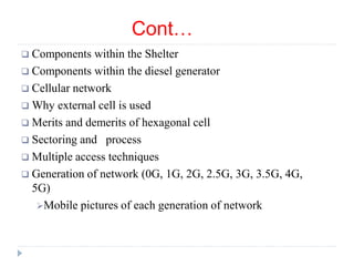 Cont…
 Components within the Shelter
 Components within the diesel generator
 Cellular network
 Why external cell is used
 Merits and demerits of hexagonal cell
 Sectoring and process
 Multiple access techniques
 Generation of network (0G, 1G, 2G, 2.5G, 3G, 3.5G, 4G,
5G)
Mobile pictures of each generation of network
 