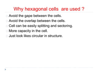 Why hexagonal cells are used ?
Avoid the gape between the cells.
Avoid the overlap between the cells.
Cell can be easily splitting and sectoring.
More capacity in the cell.
Just look likes circular in structure.
 