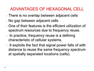ADVANTAGES OF HEXAGONAL CELL
There is no overlap between adjacent cells
No gap between adjacent cells
One of their features is the efficient utilization of
spectrum resources due to frequency reuse.
In practice, frequency reuse is a defining
characteristic of cellular systems.
It exploits the fact that signal power falls of with
distance to reuse the same frequency spectrum
at spatially separated locations (cells).
 