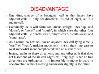 DISADVANTAGE
One disadvantage of a hexagonal cell is that hexes have
adjacent cells in only six directions instead of eight, as in a
square cell.
Commonly, cells will form continuous straight lines "up" and
"down", or "north" and "south", in which case the other four
adjacent cells lie "north-west", "north-east", "south-west" and
"south-east".
As a result, no hex cell has an adjacent hex cell lying directly
"east" or "west", making movement in a straight line east or
west somewhat more complicated than on a square cell.
Instead, paths in these directions, and any other path that does
not bisect one of the six cell edges, will "zig-zag"; since no two
directions are orthogonal, it is impossible to move forward in
one direction without moving backwards slightly in the other.
 