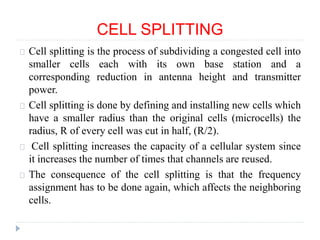 CELL SPLITTING
Cell splitting is the process of subdividing a congested cell into
smaller cells each with its own base station and a
corresponding reduction in antenna height and transmitter
power.
Cell splitting is done by defining and installing new cells which
have a smaller radius than the original cells (microcells) the
radius, R of every cell was cut in half, (R/2).
Cell splitting increases the capacity of a cellular system since
it increases the number of times that channels are reused.
The consequence of the cell splitting is that the frequency
assignment has to be done again, which affects the neighboring
cells.
 