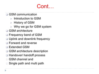 Cont…
 GSM communication
 Introduction to GSM
 History of GSM
 Why we go for GSM system
 GSM architecture
 Frequency band of GSM
 Uplink and downlink frequency
 Forward and reverse
 Extended GSM
 GSM architecture description
 Handover/ handoff process
GSM channel and
Single path and multi path
 