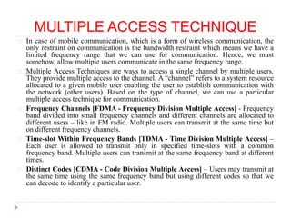 MULTIPLE ACCESS TECHNIQUE
In case of mobile communication, which is a form of wireless communication, the
only restraint on communication is the bandwidth restraint which means we have a
limited frequency range that we can use for communication. Hence, we must
somehow, allow multiple users communicate in the same frequency range.
Multiple Access Techniques are ways to access a single channel by multiple users.
They provide multiple access to the channel. A “channel” refers to a system resource
allocated to a given mobile user enabling the user to establish communication with
the network (other users). Based on the type of channel, we can use a particular
multiple access technique for communication.
Frequency Channels [FDMA - Frequency Division Multiple Access] - Frequency
band divided into small frequency channels and different channels are allocated to
different users – like in FM radio. Multiple users can transmit at the same time but
on different frequency channels.
Time-slot Within Frequency Bands [TDMA - Time Division Multiple Access] –
Each user is allowed to transmit only in specified time-slots with a common
frequency band. Multiple users can transmit at the same frequency band at different
times.
Distinct Codes [CDMA - Code Division Multiple Access] – Users may transmit at
the same time using the same frequency band but using different codes so that we
can decode to identify a particular user.
 