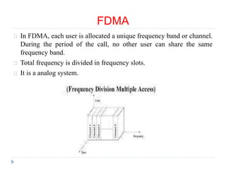 FDMA
In FDMA, each user is allocated a unique frequency band or channel.
During the period of the call, no other user can share the same
frequency band.
Total frequency is divided in frequency slots.
It is a analog system.
 