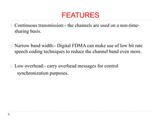 FEATURES
Continuous transmission:- the channels are used on a non-time-
sharing basis.
Narrow band width:- Digital FDMA can make use of low bit rate
speech coding techniques to reduce the channel band even more.
Low overhead:- carry overhead messages for control
synchronization purposes.
 