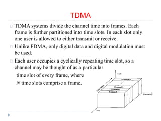 TDMA
TDMA systems divide the channel time into frames. Each
frame is further partitioned into time slots. In each slot only
one user is allowed to either transmit or receive.
Unlike FDMA, only digital data and digital modulation must
be used.
Each user occupies a cyclically repeating time slot, so a
channel may be thought of as a particular
time slot of every frame, where
N time slots comprise a frame.
 