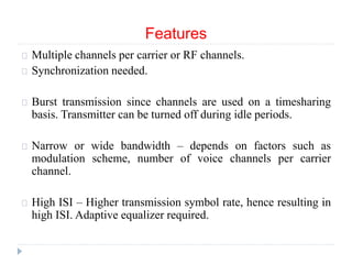 Features
Multiple channels per carrier or RF channels.
Synchronization needed.
Burst transmission since channels are used on a timesharing
basis. Transmitter can be turned off during idle periods.
Narrow or wide bandwidth – depends on factors such as
modulation scheme, number of voice channels per carrier
channel.
High ISI – Higher transmission symbol rate, hence resulting in
high ISI. Adaptive equalizer required.
 