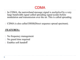 CDMA
In CDMA, the narrowband message signal is multiplied by a very
large bandwidth signal called spreading signal (code) before
modulation and transmission over the air. This is called spreading.
CDMA is also called DSSS(Direct sequence spread spectrum).
FEATURES:-
No frequency management
No guard time required
Enables soft handoff
 