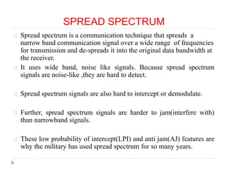 SPREAD SPECTRUM
Spread spectrum is a communication technique that spreads a
narrow band communication signal over a wide range of frequencies
for transmission and de-spreads it into the original data bandwidth at
the receiver.
It uses wide band, noise like signals. Because spread spectrum
signals are noise-like ,they are hard to detect.
Spread spectrum signals are also hard to intercept or demodulate.
Further, spread spectrum signals are harder to jam(interfere with)
than narrowband signals.
These low probability of intercept(LPI) and anti jam(AJ) features are
why the military has used spread spectrum for so many years.
 