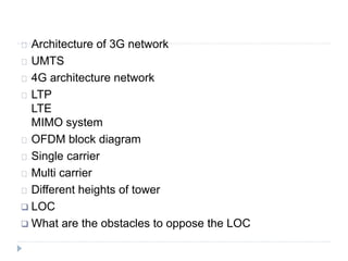 Architecture of 3G network
UMTS
4G architecture network
LTP
LTE
MIMO system
OFDM block diagram
Single carrier
Multi carrier
Different heights of tower
 LOC
 What are the obstacles to oppose the LOC
 