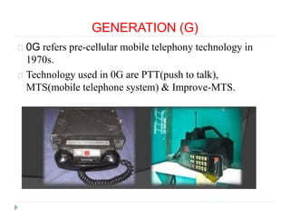 GENERATION (G)
0G refers pre-cellular mobile telephony technology in
1970s.
Technology used in 0G are PTT(push to talk),
MTS(mobile telephone system) & Improve-MTS.
 