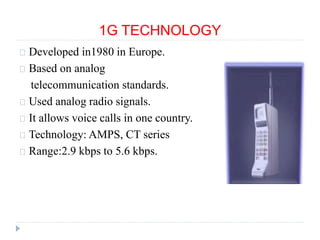 1G TECHNOLOGY
Developed in1980 in Europe.
Based on analog
telecommunication standards.
Used analog radio signals.
It allows voice calls in one country.
Technology: AMPS, CT series
Range:2.9 kbps to 5.6 kbps.
 
